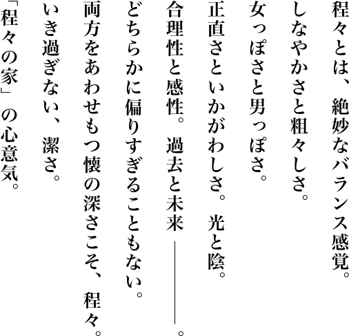 程々とは、絶妙なバランス感覚。しなやかさと粗々しさ。女っぽさと男っぽさ。正直さといかがわしさ。光と陰。合理性と感性。過去と未来。どちらに偏りすぎることもない。両方をあわせもつ懐の深さこそ、程々。いき過ぎない、潔さ。「程々の家」の心意気。